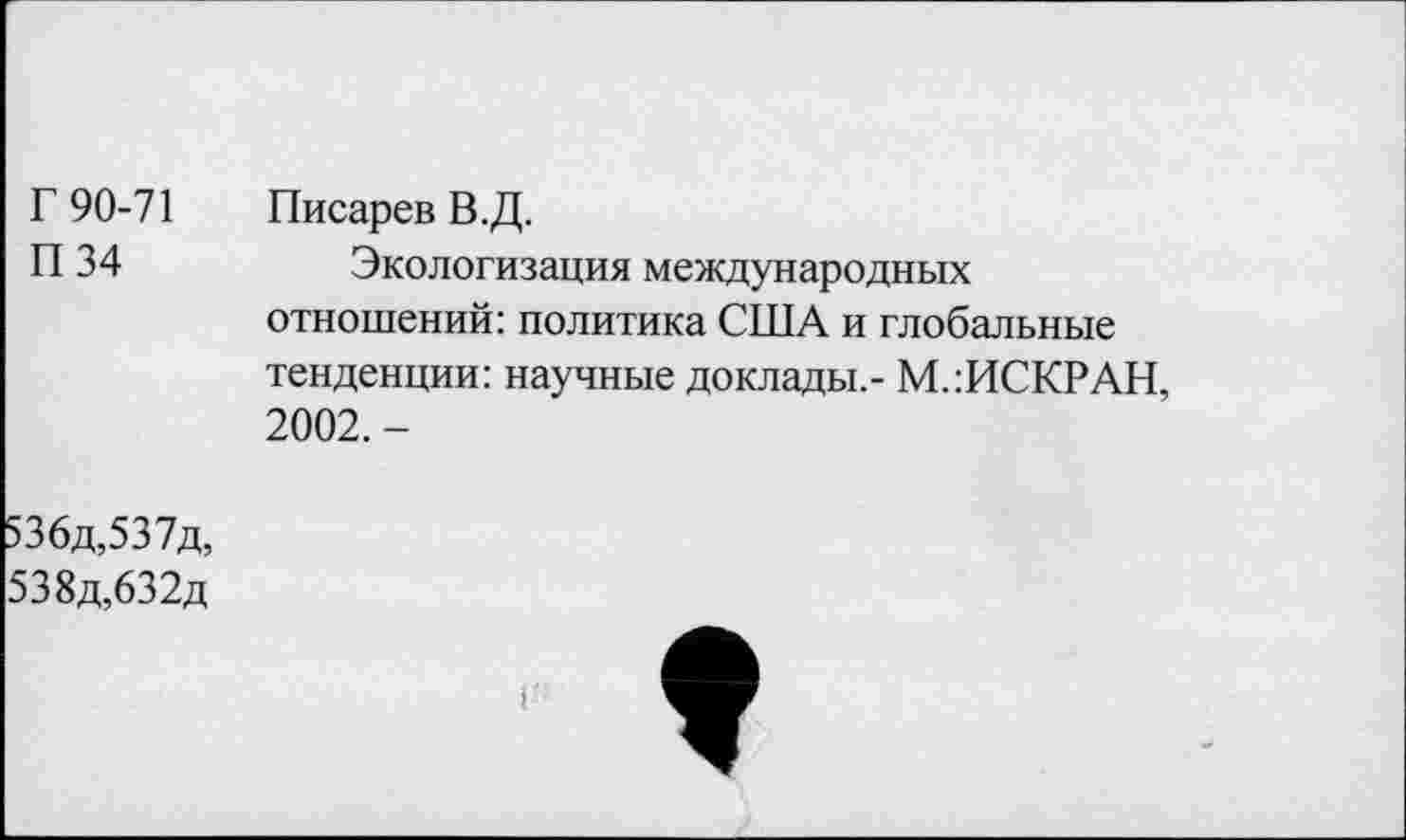 ﻿Г 90-71 П 34	Писарев В.Д. Экологизация международных отношений: политика США и глобальные тенденции: научные доклады,- М.:ИСКРАН, 2002. -
536д,537д, 538д,632д